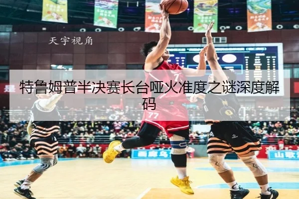 特鲁姆普半决赛长台哑火准度之谜深度解码