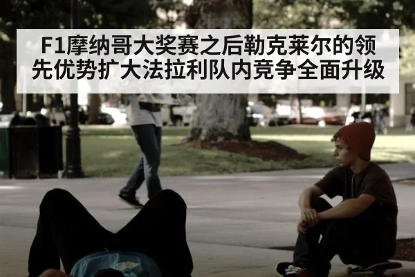 F1摩纳哥大奖赛之后勒克莱尔的领先优势扩大法拉利队内竞争全面升级
