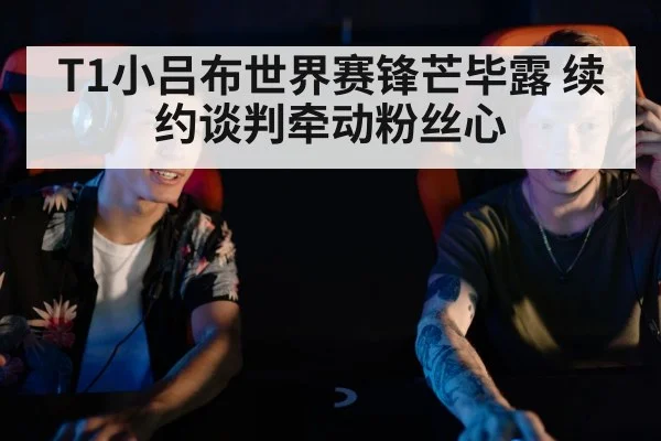 T1小吕布世界赛锋芒毕露 续约谈判牵动粉丝心