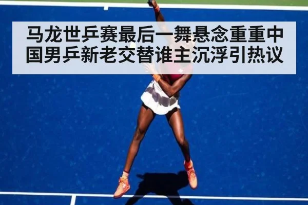 马龙世乒赛最后一舞悬念重重中国男乒新老交替谁主沉浮引热议
