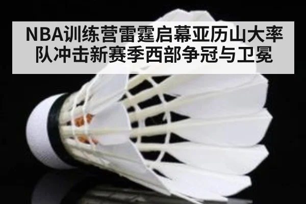 NBA训练营雷霆启幕亚历山大率队冲击新赛季西部争冠与卫冕